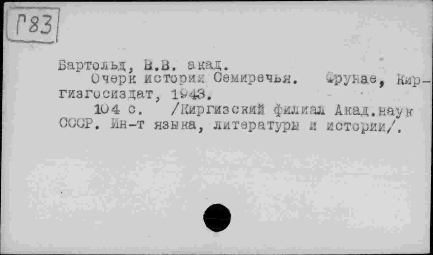 ﻿Бартольд, Б.В. акад.
Очерк истории Семиречья. жруьае, Кир гизгосиздат, 1^43.
104 с. /Киргизский филиал Акад.наук СССР. Ин-т языка, литературы и истории/.